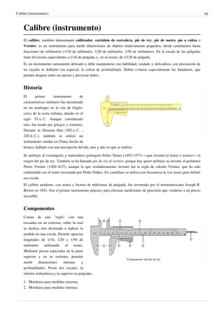 Calibre (instrumento)                                                                                                      50



    Calibre (instrumento)
    El calibre, también denominado calibrador, cartabón de corredera, pie de rey, pie de metro, pie a coliza o
    Vernier, es un instrumento para medir dimensiones de objetos relativamente pequeños, desde centímetros hasta
    fracciones de milímetros (1/10 de milímetro, 1/20 de milímetro, 1/50 de milímetro). En la escala de las pulgadas
    tiene divisiones equivalentes a 1/16 de pulgada, y, en su nonio, de 1/128 de pulgada.
    Es un instrumento sumamente delicado y debe manipularse con habilidad, cuidado y delicadeza, con precaución de
    no rayarlo ni doblarlo (en especial, la coliza de profundidad). Deben evitarse especialmente las limaduras, que
    pueden alojarse entre sus piezas y provocar daños.


    Historia
    El      primer       instrumento      de
    características similares fue encontrado
    en un naufragio en la isla de Giglio,
    cerca de la costa italiana, datado en el
    siglo VI a. C. Aunque considerado
    raro, fue usado por griegos y romanos.
    Durante la Dinastía Han (202 a. C. -
    220 d. C.), también se utilizó un
    instrumento similar en China, hecho de
    bronce, hallado con una inscripción del día, mes y año en que se realizó.

    Se atribuye al cosmógrafo y matemático portugués Pedro Nunes (1492-1577) —que inventó el nonio o nonius— el
    origen del pie de rey. También se ha llamado pie de rey al vernier, porque hay quien atribuye su invento al geómetra
    Pierre Vernier (1580-1637), aunque lo que verdaderamente inventó fue la regla de cálculo Vernier, que ha sido
    confundida con el nonio inventado por Pedro Núñez. En castellano se utiliza con frecuencia la voz nonio para definir
    esa escala.
    El calibre moderno, con nonio y lectura de milésimas de pulgada, fue inventado por el norteamericano Joseph R.
    Brown en 1851. Fue el primer instrumento práctico para efectuar mediciones de precisión que venderse a un precio
    accesible.


    Componentes
    Consta de una "regla" con una
    escuadra en un extremo, sobre la cual
    se desliza otra destinada a indicar la
    medida en una escala. Permite apreciar
    longitudes de 1/10, 1/20 y 1/50 de
    milímetro     utilizando     el    nonio.
    Mediante piezas especiales en la parte
    superior y en su extremo, permite
                                                                         Componentes del pie de rey.
    medir     dimensiones       internas    y
    profundidades. Posee dos escalas: la
    inferior milimétrica y la superior en pulgadas.

    1. Mordazas para medidas externas.
    2. Mordazas para medidas internas.
 