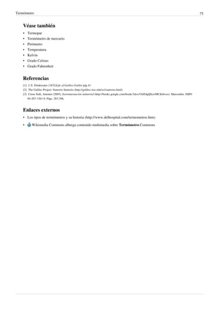 Termómetro                                                                                                                                   75


    Véase también
    •   Termopar
    •   Termómetro de mercurio
    •   Pirómetro
    •   Temperatura
    •   Kelvin
    •   Grado Celsius
    •   Grado Fahrenheit


    Referencias
    [1] J. E. Drinkwater (1832)Life of Galileo Galilei pág 41
    [2] The Galileo Project: Santorio Santorio (http:/ / galileo. rice. edu/ sci/ santorio. html)
    [3] Creus Solé, Antonio (2005), Instrumentación industrial (http:/ / books. google. com/ books?id=cV6ZOqQ0ywMC& hl=es). Marcombo. ISBN
        84-267-1361-0. Págs. 283-296.



    Enlaces externos
    • Los tipos de termómetros y su historia (http://www.delhospital.com/termometros.htm)

    •     Wikimedia Commons alberga contenido multimedia sobre Termómetro.Commons
 