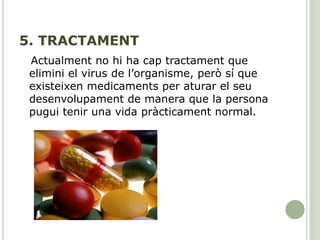 5. TRACTAMENT
Actualment no hi ha cap tractament que
elimini el virus de l’organisme, però sí que
existeixen medicaments per aturar el seu
desenvolupament de manera que la persona
pugui tenir una vida pràcticament normal.
 