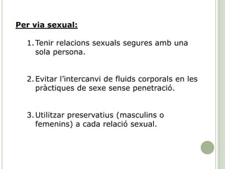 Per via sexual:
1.Tenir relacions sexuals segures amb una
sola persona.
2.Evitar l’intercanvi de fluids corporals en les
pràctiques de sexe sense penetració.
3.Utilitzar preservatius (masculins o
femenins) a cada relació sexual.
 