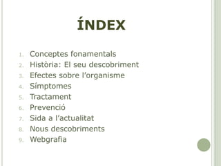 ÍNDEX
1. Conceptes fonamentals
2. Història: El seu descobriment
3. Efectes sobre l’organisme
4. Símptomes
5. Tractament
6. Prevenció
7. Sida a l’actualitat
8. Nous descobriments
9. Webgrafia
 