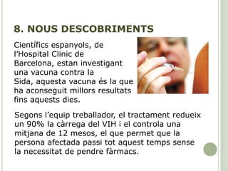 8. NOUS DESCOBRIMENTS
Científics espanyols, de
l’Hospital Clinic de
Barcelona, estan investigant
una vacuna contra la
Sida, aquesta vacuna és la que
ha aconseguit millors resultats
fins aquests dies.
Segons l’equip treballador, el tractament redueix
un 90% la càrrega del VIH i el controla una
mitjana de 12 mesos, el que permet que la
persona afectada passi tot aquest temps sense
la necessitat de pendre fàrmacs.
 