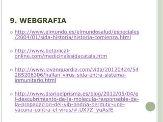 9. WEBGRAFIA
 http://www.elmundo.es/elmundosalud/especiales
/2004/01/sida-historia/historia-comienza.html
 http://www.botanical-
online.com/medicinalssidacatala.htm
 http://www.lavanguardia.com/vida/20120424/54
285206306/hallan-virus-sida-entra-sistema-
inmunitario.html
 http://www.diarioelprisma.es/blog/2012/05/04/e
l-descubrimiento-de-la-molecula-responsable-de-
la-propagacion-del-vih-podria-permitir-una-
vacuna-contra-el-virus/#.UX7Z_yuAsfE
 