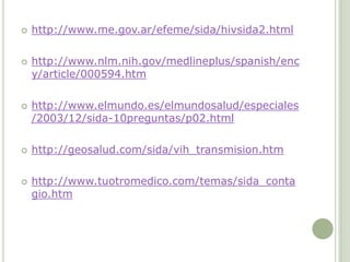  http://www.me.gov.ar/efeme/sida/hivsida2.html
 http://www.nlm.nih.gov/medlineplus/spanish/enc
y/article/000594.htm
 http://www.elmundo.es/elmundosalud/especiales
/2003/12/sida-10preguntas/p02.html
 http://geosalud.com/sida/vih_transmision.htm
 http://www.tuotromedico.com/temas/sida_conta
gio.htm
 