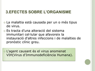 3.EFECTES SOBRE L’ORGANISME
 La malaltia està causada per un o més tipus
de virus.
 Es tracta d’una alteració del sistema
immunitari cel·lular que afavoreix la
instauració d'altres infeccions i de malalties de
pronòstic clínic greu.
 L'agent causant és el virus anomenat
VIH(Virus d'Immunodeficiència Humana).
 