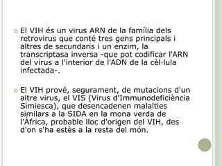  El VIH és un virus ARN de la família dels
retrovirus que conté tres gens principals i
altres de secundaris i un enzim, la
transcriptasa inversa -que pot codificar l'ARN
del virus a l'interior de l'ADN de la cèl·lula
infectada-.
 El VIH prové, segurament, de mutacions d'un
altre virus, el VIS (Virus d'Immunodeficiència
Simiesca), que desencadenen malalties
similars a la SIDA en la mona verda de
l'Àfrica, probable lloc d'origen del VIH, des
d'on s'ha estès a la resta del món.
 