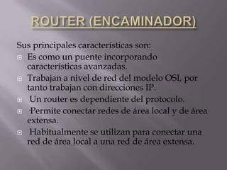 ROUTER (ENCAMINADOR)Sus principales características son:Es como un puente incorporando características avanzadas.Trabajan a nivel de red del modelo OSI, por tanto trabajan con direcciones IP.Un router es dependiente del protocolo.·Permite conectar redes de área local y de área extensa.Habitualmente se utilizan para conectar una red de área local a una red de área extensa.