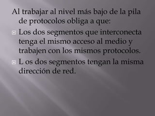 Al trabajar al nivel más bajo de la pila de protocolos obliga a que:Los dos segmentos que interconecta tenga el mismo acceso al medio y trabajen con los mismos protocolos. L os dos segmentos tengan la misma dirección de red.