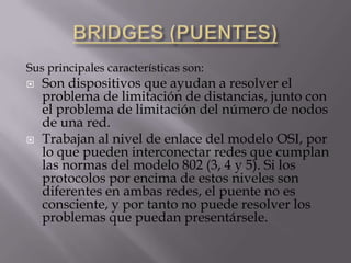 BRIDGES (PUENTES)Sus principales características son:Son dispositivos que ayudan a resolver el problema de limitación de distancias, junto con el problema de limitación del número de nodos de una red.Trabajan al nivel de enlace del modelo OSI, por lo que pueden interconectar redes que cumplan las normas del modelo 802 (3, 4 y 5). Si los protocolos por encima de estos niveles son diferentes en ambas redes, el puente no es consciente, y por tanto no puede resolver los problemas que puedan presentársele.