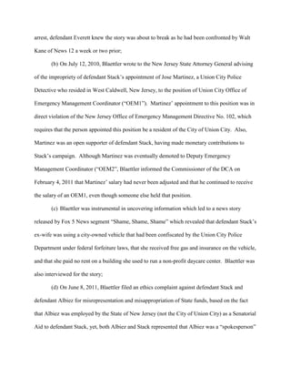 arrest, defendant Everett knew the story was about to break as he had been confronted by Walt
Kane of News 12 a week or two prior;
(b) On July 12, 2010, Blaettler wrote to the New Jersey State Attorney General advising
of the impropriety of defendant Stack’s appointment of Jose Martinez, a Union City Police
Detective who resided in West Caldwell, New Jersey, to the position of Union City Office of
Emergency Management Coordinator (“OEM1”). Martinez’ appointment to this position was in
direct violation of the New Jersey Office of Emergency Management Directive No. 102, which
requires that the person appointed this position be a resident of the City of Union City. Also,
Martinez was an open supporter of defendant Stack, having made monetary contributions to
Stack’s campaign. Although Martinez was eventually demoted to Deputy Emergency
Management Coordinator (“OEM2”, Blaettler informed the Commissioner of the DCA on
February 4, 2011 that Martinez’ salary had never been adjusted and that he continued to receive
the salary of an OEM1, even though someone else held that position.
(c) Blaettler was instrumental in uncovering information which led to a news story
released by Fox 5 News segment “Shame, Shame, Shame” which revealed that defendant Stack’s
ex-wife was using a city-owned vehicle that had been confiscated by the Union City Police
Department under federal forfeiture laws, that she received free gas and insurance on the vehicle,
and that she paid no rent on a building she used to run a non-profit daycare center. Blaettler was
also interviewed for the story;
(d) On June 8, 2011, Blaettler filed an ethics complaint against defendant Stack and
defendant Albiez for misrepresentation and misappropriation of State funds, based on the fact
that Albiez was employed by the State of New Jersey (not the City of Union City) as a Senatorial
Aid to defendant Stack, yet, both Albiez and Stack represented that Albiez was a “spokesperson”

 