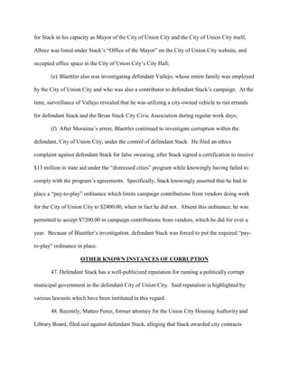 for Stack in his capacity as Mayor of the City of Union City and the City of Union City itself,
Albiez was listed under Stack’s “Office of the Mayor” on the City of Union City website, and
occupied office space in the City of Union City’s City Hall;
(e) Blaettler also was investigating defendant Vallejo, whose entire family was employed
by the City of Union City and who was also a contributor to defendant Stack’s campaign. At the
time, surveillance of Vallejo revealed that he was utilizing a city-owned vehicle to run errands
for defendant Stack and the Brian Stack City Civic Association during regular work days;
(f) After Moraima’s arrest, Blaettler continued to investigate corruption within the
defendant, City of Union City, under the control of defendant Stack. He filed an ethics
complaint against defendant Stack for false swearing, after Stack signed a certification to receive
$13 million in state aid under the “distressed cities” program while knowingly having failed to
comply with the program’s agreements. Specifically, Stack knowingly asserted that he had in
place a “pay-to-play” ordinance which limits campaign contributions from vendors doing work
for the City of Union City to $2400.00, when in fact he did not. Absent this ordinance, he was
permitted to accept $7200.00 in campaign contributions from vendors, which he did for over a
year. Because of Blaettler’s investigation, defendant Stack was forced to put the required “payto-play” ordinance in place.
OTHER KNOWN INSTANCES OF CORRUPTION
47. Defendant Stack has a well-publicized reputation for running a politically corrupt
municipal government in the defendant City of Union City. Said reputation is highlighted by
various lawsuits which have been instituted in this regard.
48. Recently, Matteo Perez, former attorney for the Union City Housing Authority and
Library Board, filed suit against defendant Stack, alleging that Stack awarded city contracts

 