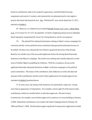 based on contributions made to his nonprofit organization; controlled federal housing
assignments and section 8 vouchers; and instructed the city planning board to only approve
projects that Stack had cleared the first. See, “PolitickerNJ” news article dated July 12, 2013,
attached as Exhibit F.
49. Moreover, in a federal lawsuit entitled Palisade Towers, LLC, et al. v. Brian Stack,
et al., Civil Action No. 07-1272, the plaintiffs’ set forth in frightening detail just how defendant
Stack improperly manipulated the Union City Zoning Board to suit his own purposes.
50.

The plaintiff first obtained information relating to Stack’s various campaigns for

reelection and the various political action committees that generated substantial income on
his behalf. He then cross-checked the list of donors against the decisions of the Zoning
Board to see whether any of the successful applicants before the Zoning Board had made
donations to the Mayor's campaign. The results were striking and virtually dispositive on the
issue of whether Stack was peddling his influence. With few exceptions, all successful
applicants had made substantial donations to Stack’s reelection campaigns or his political
action committees. The names of the contributors, their addresses as well as the date and
amounts of the contributions and the result of their applications for site plan approval are
included in Exhibit G attached hereto.
51. In some cases, the timing of the donations was particularly suspicious -raising
more than an appearance of impropriety. For example, at least eight (8) of the donors made
contributions within two months before or after their approvals. Havana Corners
Construction, for example, received their approval to construct a six story building on January
2,2006. Substantial contributions were made to the Stack Campaign fund on February 28,
2006 and March 3, 2006. The Resolution approving Rocha Construction's application to build

 