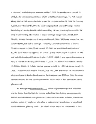 a 10 story 45 unit building was approved on May 5, 2005. Two weeks earlier on April 21,
2005, Rocha Construction contributed $7,200 to the Mayor's Campaign. The Park Hudson
Group received their approval to build at 4007 Park Avenue on June 29, 2006. On February
8, 2006, they "donated" $7,200 to the Stack Campaign fund. Orestes DoCampo was the
beneficiary of a Zoning Board Resolution dated July 14, 2005 permitting him to build a six
story 28 unit building. His donation to Stack’s campaign was given on April 25, 2005.
Notably, Anthony Lam's approval was granted in April, 2004. Within two months, Mr. Lam
donated $2,000, to Stack’s campaign. Thereafter, Lam made contributions as follows:
$2,000 on August 24, 2004, $2,000 on April 15, 2005; and an additional contribution of
$2,400. Cesar Ramos was approved for a seven (7) story 40 unit project on October 13, 2005
and made his donation of $2,600 on October 19, 2005. G.B.T.C. was approved to construct a
ten (10) story 56 unit building on November 17, 2005. The donation was made on February
13, 2006 for $6,000. R. Cribeiro received approval to build 3611-23 Park Avenue on July 13,
2006. The donation was made on March 6, 2006 for $2,400. Exhibit "D" sets forth the names
of the applicants for Zoning Board approval for the calendar year 2005 and 2006, the amount
of their donations, the dates of their contributions and the result of their applications for site
plan approval.
52. Although the Palisade Towers, LLC lawsuit alleged the manipulation and control
over the Zoning Board by Stack for personal and political benefit, there are numerous other
lawsuits which have been filed against Stack, some of which contend that Stack, harasses and
retaliates against city employees who refuse to make monetary contributions to his political
action committees, generally called "Gala Events" which involve the sale of tickets to raise

 