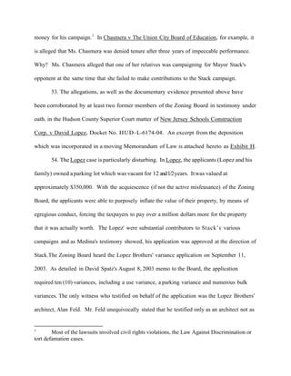 money for his campaign. 1 In Chasmera v The Union City Board of Education, for example, it
is alleged that Ms. Chasmera was denied tenure after three years of impeccable performance.
Why? Ms. Chasmera alleged that one of her relatives was campaigning for Mayor Stack's
opponent at the same time that she failed to make contributions to the Stack campaign.
53. The allegations, as well as the documentary evidence presented above have
been corroborated by at least two former members of the Zoning Board in testimony under
oath. in the Hudson County Superior Court matter of New Jersey Schools Construction
Corp. v David Lopez, Docket No. H U D - L-6174-04. An excerpt from the deposition
which was incorporated in a moving Memorandum of Law is attached hereto as Exhibit H.
54. The Lopez case is particularly disturbing. In Lopez, the applicants (Lopez and his
family) owned a parking lot which was vacant for 12 and 1/2 years. It was valued at
approximately $350,000. With the acquiescence (if not the active misfeasance) of the Zoning
Board, the applicants were able to purposely inflate the value of their property, by means of
egregious conduct, forcing the taxpayers to pay over a million dollars more for the property
that it was actually worth. The Lopez' were substantial contributors to Stack’s various
campaigns and as Medina's testimony showed, his application was approved at the direction of
Stack.The Zoning Board heard the Lopez Brothers' variance application on September 11,
2003. As detailed in David Spatz's August 8, 2003 memo to the Board, the application
required ten (10) variances, including a use variance, a parking variance and numerous bulk
variances. The only witness who testified on behalf of the application was the Lopez Brothers'
architect, Alan Feld. Mr. Feld unequivocally stated that he testified only as an architect not as

1

Most of the lawsuits involved civil rights violations, the Law Against Discrimination or
tort defamation cases.

 