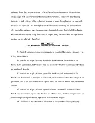 a planner. Thus, there was no testimony offered from a licensed planner on this application
which sought both a use variance and numerous bulk variances. The sixteen page hearing
transcript is stark evidence of the perfunctory manner in which the application was presented,
reviewed and approved. The transcript reveals that little to no testimony was provided as to
why most of the variances were requested, much less needed - other than to fulfill the Lopez
Brothers' desire to develop every square inch of the previously vacant lot with a non-permitted
use that was not inherently beneficial.
FIRST COUNT
(First, Fourth and Fourteenth Amendment Violations)

55. Plaintiff, Moraima Medina, incorporates the averments of Paragraphs 1 through 54 as
if fully set forth herein.
56. Moraima has a right, protected by the First and Fourteenth Amendments to the
United States Constitution, to freely associate and assemble with other like-minded individuals
such as Joseph Blaettler.
57. Moraima has a right, protected by the First and Fourteenth Amendments to the
United States Constitution, to participate in politics and gather information about the workings of her
government, and to use that information to express herself on issues of political and governmental
concern.

58. Moraima has a right, protected by the Fourth and Fourteenth Amendments to the
United States Constitution, against false, baseless and arbitrary arrest, detention, and prosecution on
criminal charges, and against arbitrary deprivations of her liberty and property.

59. The actions of the defendants in this matter, in falsely and maliciously charging

 