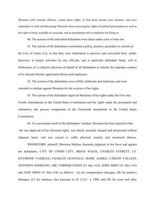 Moraima with criminal offenses, violate those rights, in that those actions were baseless, and were
undertaken to chill and discourage Moraima from exercising her rights of political participation as well as
her right to freely assemble an associate, and as punishment and in retaliation for doing so.

60. The actions of the individual defendants were taken under color of state law.
61. The actions of the defendants constituted a policy, practice, procedure or custom of
the City of Union City, in that they were undertaken to preserve and concealed from public
discovery in proper activities by city officials, and in particular defendant Stack, will in
furtherance of a collective decision on behalf of all defendants to tolerate the improper conduct
of its elected officials, appointed officers and employees.
62. The actions of the defendants were willful, deliberate and malicious, and were
intended to retaliate against Moraima for the exercise of her rights.
63. The actions of the defendants deprived Moraima of her rights under the First and
Fourth Amendments to the United States Constitution and her rights under the procedural and
substantive due process components of the Fourteenth amendment to the United States
Constitution.
64. As a proximate result of the defendants’ conduct, Moraima has been injured in that
she was deprived of her aforesaid rights, was falsely arrested, charged and prosecuted without
adequate basis; and was caused to suffer physical, mental, and emotional distress.
WHEREFORE, plaintiff, Moraima Medina, demands judgment in her favor and against
the defendants, CITY OF UNION CITY, BRIAN STACK, CHARLES EVERETT, LT.
RAYMOND VAZQUEZ, CHARLES IACOVELLI, MARK ALBIEZ, CARLOS VALLEJO,
ANTHONY ONORATO, ABC CORPORATIONS (#1 thru #10), JOHN DOES (#1 thru #10)
and JANE DOES (#1 thru #10), as follows: (A) for compensatory damages; (B) for punitive
damages; (C) for attorneys fees pursuant to 42 U.S.C. § 1988; and (D) for costs and other

 
