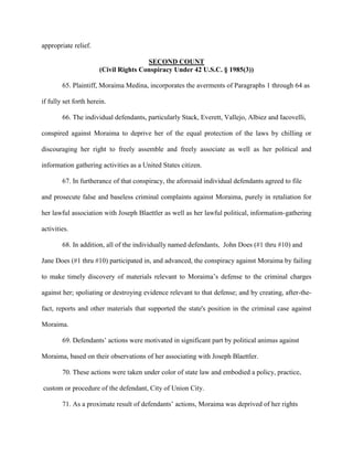 appropriate relief.
SECOND COUNT
(Civil Rights Conspiracy Under 42 U.S.C. § 1985(3))
65. Plaintiff, Moraima Medina, incorporates the averments of Paragraphs 1 through 64 as
if fully set forth herein.
66. The individual defendants, particularly Stack, Everett, Vallejo, Albiez and Iacovelli,
conspired against Moraima to deprive her of the equal protection of the laws by chilling or
discouraging her right to freely assemble and freely associate as well as her political and
information gathering activities as a United States citizen.
67. In furtherance of that conspiracy, the aforesaid individual defendants agreed to file
and prosecute false and baseless criminal complaints against Moraima, purely in retaliation for
her lawful association with Joseph Blaettler as well as her lawful political, information-gathering
activities.
68. In addition, all of the individually named defendants, John Does (#1 thru #10) and
Jane Does (#1 thru #10) participated in, and advanced, the conspiracy against Moraima by failing
to make timely discovery of materials relevant to Moraima’s defense to the criminal charges
against her; spoliating or destroying evidence relevant to that defense; and by creating, after-thefact, reports and other materials that supported the state's position in the criminal case against
Moraima.
69. Defendants’ actions were motivated in significant part by political animus against
Moraima, based on their observations of her associating with Joseph Blaettler.
70. These actions were taken under color of state law and embodied a policy, practice,
custom or procedure of the defendant, City of Union City.
71. As a proximate result of defendants’ actions, Moraima was deprived of her rights

 