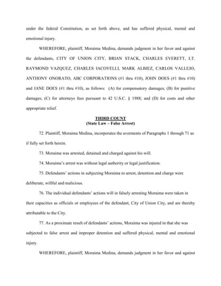 under the federal Constitution, as set forth above, and has suffered physical, mental and
emotional injury.
WHEREFORE, plaintiff, Moraima Medina, demands judgment in her favor and against
the defendants, CITY OF UNION CITY, BRIAN STACK, CHARLES EVERETT, LT.
RAYMOND VAZQUEZ, CHARLES IACOVELLI, MARK ALBIEZ, CARLOS VALLEJO,
ANTHONY ONORATO, ABC CORPORATIONS (#1 thru #10), JOHN DOES (#1 thru #10)
and JANE DOES (#1 thru #10), as follows: (A) for compensatory damages; (B) for punitive
damages; (C) for attorneys fees pursuant to 42 U.S.C. § 1988; and (D) for costs and other
appropriate relief.
THIRD COUNT
(State Law – False Arrest)
72. Plaintiff, Moraima Medina, incorporates the averments of Paragraphs 1 through 71 as
if fully set forth herein.
73. Moraima was arrested, detained and charged against his will.
74. Moraima’s arrest was without legal authority or legal justification.
75. Defendants’ actions in subjecting Moraima to arrest, detention and charge were
deliberate, willful and malicious.
76. The individual defendants’ actions will in falsely arresting Moraima were taken in
their capacities as officials or employees of the defendant, City of Union City, and are thereby
attributable to the City.
77. As a proximate result of defendants’ actions, Moraima was injured in that she was
subjected to false arrest and improper detention and suffered physical, mental and emotional
injury.
WHEREFORE, plaintiff, Moraima Medina, demands judgment in her favor and against

 