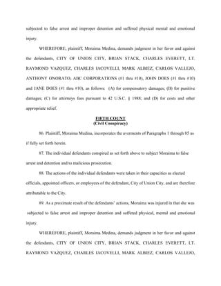 subjected to false arrest and improper detention and suffered physical mental and emotional
injury.
WHEREFORE, plaintiff, Moraima Medina, demands judgment in her favor and against
the defendants, CITY OF UNION CITY, BRIAN STACK, CHARLES EVERETT, LT.
RAYMOND VAZQUEZ, CHARLES IACOVELLI, MARK ALBIEZ, CARLOS VALLEJO,
ANTHONY ONORATO, ABC CORPORATIONS (#1 thru #10), JOHN DOES (#1 thru #10)
and JANE DOES (#1 thru #10), as follows: (A) for compensatory damages; (B) for punitive
damages; (C) for attorneys fees pursuant to 42 U.S.C. § 1988; and (D) for costs and other
appropriate relief.
FIFTH COUNT
(Civil Conspiracy)
86. Plaintiff, Moraima Medina, incorporates the averments of Paragraphs 1 through 85 as
if fully set forth herein.
87. The individual defendants conspired as set forth above to subject Moraima to false
arrest and detention and to malicious prosecution.
88. The actions of the individual defendants were taken in their capacities as elected
officials, appointed officers, or employees of the defendant, City of Union City, and are therefore
attributable to the City.
89. As a proximate result of the defendants’ actions, Moraima was injured in that she was
subjected to false arrest and improper detention and suffered physical, mental and emotional
injury.
WHEREFORE, plaintiff, Moraima Medina, demands judgment in her favor and against
the defendants, CITY OF UNION CITY, BRIAN STACK, CHARLES EVERETT, LT.
RAYMOND VAZQUEZ, CHARLES IACOVELLI, MARK ALBIEZ, CARLOS VALLEJO,

 