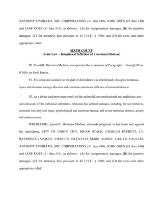 ANTHONY ONORATO, ABC CORPORATIONS (#1 thru #10), JOHN DOES (#1 thru #10)
and JANE DOES (#1 thru #10), as follows: (A) for compensatory damages; (B) for punitive
damages; (C) for attorneys fees pursuant to 42 U.S.C. § 1988; and (D) for costs and other
appropriate relief.
SIXTH COUNT
(State Law – Intentional Infliction of Emotional Distress)

90. Plaintiff, Moraima Medina, incorporates the averments of Paragraphs 1 through 89 as
if fully set forth herein.
91. The aforesaid conduct on the part of defendants was intentionally designed to harass,
injure and otherwise damage Moraima and constitutes intentional infliction of emotional distress.

92. As a direct and proximate result of the unlawful, unconstitutional and malicious acts
and omissions of the individual defendants, Moraima has suffered damages, including, but not limited to,
economic loss, physical injury, psychological and emotional trauma, and severe emotional distress, anxiety
and embarrassment.

WHEREFORE, plaintiff, Moraima Medina, demands judgment in her favor and against
the defendants, CITY OF UNION CITY, BRIAN STACK, CHARLES EVERETT, LT.
RAYMOND VAZQUEZ, CHARLES IACOVELLI, MARK ALBIEZ, CARLOS VALLEJO,
ANTHONY ONORATO, ABC CORPORATIONS (#1 thru #10), JOHN DOES (#1 thru #10)
and JANE DOES (#1 thru #10), as follows: (A) for compensatory damages; (B) for punitive
damages; (C) for attorneys fees pursuant to 42 U.S.C. § 1988; and (D) for costs and other
appropriate relief.

 