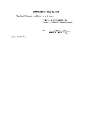 DEMAND FOR TRIAL BY JURY
The plaintiff demands a trial by jury as to all issues.
THE MAGLIONE FIRM, P.C.
Attorneys for Plaintiff, Moraima Medina

By:

Dated: July 19, 2013

/s/ Lora B. Glick
LORA B. GLICK, ESQ.

 