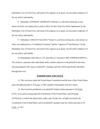 Defendant, City of Union City, and acted in his capacity as an agent, servant and/or employee of
the city and/or individually.
8. Defendant, ANTHONY ONORATO (“Onorato”), at all times during the events
herein set forth, was employed as a police officer for the Union City Police Department by the
Defendant, City of Union City, and acted in his capacity as an agent, servant and/or employee of
the city and/or individually.
9. Defendant, CARLOS VALLEJO (“Vallejo”), at all times during the events herein set
forth, was employed as a “Confidential Assistant” and the “registrar of Vital Statistics” by the
Defendant, City of Union City, and acted in his capacity as an agent, servant and/or employee of
the city and/or individually.
10. Defendant(s) John Does (1-10), Jane Does (1-10) and/or ABC CORPORATIONS (110), inclusive, represent other individuals and/or entities unknown to the plaintiff at this time,
who participated in the causes of plaintiff’s damages and who will be specifically identified
through discovery.
JURISDICTION AND VENUE
11. This suit arises under the United States Constitution and the laws of the United States
and is brought pursuant to 42 U.S.C. § 1983, together with pendant state law claims.
12. This Court has jurisdiction over plaintiff’s federal claims pursuant to 28 U.S.C.
§1331, as an action arising under the Constitution of the United States, and 28 U.S.C.
§1343(a)(3), to redress the deprivation, under color of state law, of rights secured by the
Constitution of the United States, and over plaintiff’s pendant state law claims pursuant to 28
U.S.C . § 1367.

 