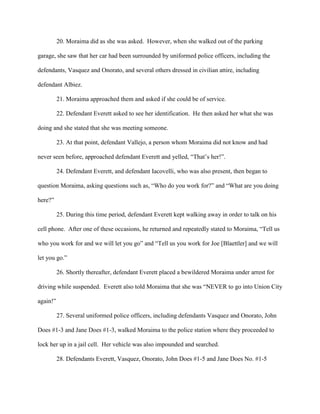 20. Moraima did as she was asked. However, when she walked out of the parking
garage, she saw that her car had been surrounded by uniformed police officers, including the
defendants, Vasquez and Onorato, and several others dressed in civilian attire, including
defendant Albiez.
21. Moraima approached them and asked if she could be of service.
22. Defendant Everett asked to see her identification. He then asked her what she was
doing and she stated that she was meeting someone.
23. At that point, defendant Vallejo, a person whom Moraima did not know and had
never seen before, approached defendant Everett and yelled, “That’s her!”.
24. Defendant Everett, and defendant Iacovelli, who was also present, then began to
question Moraima, asking questions such as, “Who do you work for?” and “What are you doing
here?”
25. During this time period, defendant Everett kept walking away in order to talk on his
cell phone. After one of these occasions, he returned and repeatedly stated to Moraima, “Tell us
who you work for and we will let you go” and “Tell us you work for Joe [Blaettler] and we will
let you go.”
26. Shortly thereafter, defendant Everett placed a bewildered Moraima under arrest for
driving while suspended. Everett also told Moraima that she was “NEVER to go into Union City
again!”
27. Several uniformed police officers, including defendants Vasquez and Onorato, John
Does #1-3 and Jane Does #1-3, walked Moraima to the police station where they proceeded to
lock her up in a jail cell. Her vehicle was also impounded and searched.
28. Defendants Everett, Vasquez, Onorato, John Does #1-5 and Jane Does No. #1-5

 