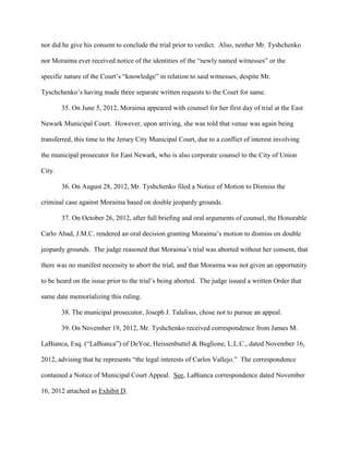 nor did he give his consent to conclude the trial prior to verdict. Also, neither Mr. Tyshchenko
nor Moraima ever received notice of the identities of the “newly named witnesses” or the
specific nature of the Court’s “knowledge” in relation to said witnesses, despite Mr.
Tyschchenko’s having made three separate written requests to the Court for same.
35. On June 5, 2012, Moraima appeared with counsel for her first day of trial at the East
Newark Municipal Court. However, upon arriving, she was told that venue was again being
transferred, this time to the Jersey City Municipal Court, due to a conflict of interest involving
the municipal prosecutor for East Newark, who is also corporate counsel to the City of Union
City.
36. On August 28, 2012, Mr. Tyshchenko filed a Notice of Motion to Dismiss the
criminal case against Moraima based on double jeopardy grounds.
37. On October 26, 2012, after full briefing and oral arguments of counsel, the Honorable
Carlo Abad, J.M.C. rendered an oral decision granting Moraima’s motion to dismiss on double
jeopardy grounds. The judge reasoned that Moraima’s trial was aborted without her consent, that
there was no manifest necessity to abort the trial, and that Moraima was not given an opportunity
to be heard on the issue prior to the trial’s being aborted. The judge issued a written Order that
same date memorializing this ruling.
38. The municipal prosecutor, Joseph J. Talafous, chose not to pursue an appeal.
39. On November 19, 2012, Mr. Tyshchenko received correspondence from James M.
LaBianca, Esq. (“LaBianca”) of DeYoe, Heissenbuttel & Buglione, L.L.C., dated November 16,
2012, advising that he represents “the legal interests of Carlos Vallejo.” The correspondence
contained a Notice of Municipal Court Appeal. See, LaBianca correspondence dated November
16, 2012 attached as Exhibit D.

 