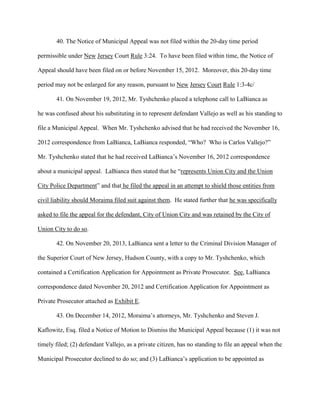 40. The Notice of Municipal Appeal was not filed within the 20-day time period
permissible under New Jersey Court Rule 3:24. To have been filed within time, the Notice of
Appeal should have been filed on or before November 15, 2012. Moreover, this 20-day time
period may not be enlarged for any reason, pursuant to New Jersey Court Rule 1:3-4c/
41. On November 19, 2012, Mr. Tyshchenko placed a telephone call to LaBianca as
he was confused about his substituting in to represent defendant Vallejo as well as his standing to
file a Municipal Appeal. When Mr. Tyshchenko advised that he had received the November 16,
2012 correspondence from LaBianca, LaBianca responded, “Who? Who is Carlos Vallejo?”
Mr. Tyshchenko stated that he had received LaBianca’s November 16, 2012 correspondence
about a municipal appeal. LaBianca then stated that he “represents Union City and the Union
City Police Department” and that he filed the appeal in an attempt to shield those entities from
civil liability should Moraima filed suit against them. He stated further that he was specifically
asked to file the appeal for the defendant, City of Union City and was retained by the City of
Union City to do so.
42. On November 20, 2013, LaBianca sent a letter to the Criminal Division Manager of
the Superior Court of New Jersey, Hudson County, with a copy to Mr. Tyshchenko, which
contained a Certification Application for Appointment as Private Prosecutor. See, LaBianca
correspondence dated November 20, 2012 and Certification Application for Appointment as
Private Prosecutor attached as Exhibit E.
43. On December 14, 2012, Moraima’s attorneys, Mr. Tyshchenko and Steven J.
Kaflowitz, Esq. filed a Notice of Motion to Dismiss the Municipal Appeal because (1) it was not
timely filed; (2) defendant Vallejo, as a private citizen, has no standing to file an appeal when the
Municipal Prosecutor declined to do so; and (3) LaBianca’s application to be appointed as

 