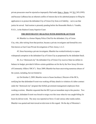 private prosecutor must be rejected as improperly filed under State v. Storm, 141 N.J. 245 (1995)
and because LaBianca has an inherent conflict of interest due to his admitted purpose in filing his
application is to protect the defendant City of Union City from civil liability – not to see that
justice be served. Said motion is presently pending before the Honorable Sheila A. Venable,
P.J.Cr., in the Hudson County Superior Court.
THE DEFENDANTS’ DEALINGS WITH JOSEPH BLAETTLER
44. Blaettler is a former Deputy Police Chief for the defendant, City of Union
City, who, after retiring from that position, became a private investigator and formed his own
firm known as East Coast Private Investigations of New Jersey, L.L.C.
45. Since becoming a private investigator, Blaettler has worked tirelessly to expose
widespread corruption in the defendant City of Union City as perpetrated by the defendant Stack.
46. As a “distressed city” the defendant City of Union City receives State tax dollars to
balance its budget, provided it follows certain guidelines set for the by the New Jersey Division
of Community Affairs (“DCA”). Since 2009, Blaettler has been uncovering numerous abuses of
the system, including, but not limited to:
(a) On October 2, 2009, Blaettler wrote to Susan Jacobucci, Director of the DCA,
notifying her that defemdant Everett was working off-duty details in violation of a labor contract
under the “distressed city” program that forbids government management employees from
working overtime. Blaettler requested that the DCA put an immediate stop to this practice. Two
years later, defendant Everett was forced to resign over this issue when he was caught billing for
hours he did not work. The story was reported on News 12 and various other media outlets.
Blaettler was quoted and interviewed on television in this regard. On the day of Moraima’s

 