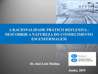 Dr. José Luis Medina
Junho, 2015
A RACIONALIDADE PRÁTICO REFLEXIVA -
DESCOBRIR A NATUREZA DO CONHECIMENTO
EM ENFERMAGEM
 