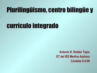 Plurilingüismo, centro bilingüe y  currículo integrado Antonio R. Roldán Tapia GT del IES Medina Azahara Córdoba 6-5-08 