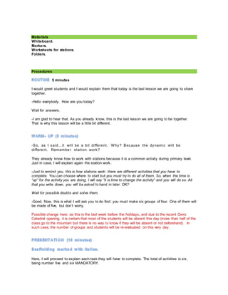 Materials
Whiteboard.
Markers.
Worksheets for stations.
Folders.
Procedures
5 minutes
I would greet students and I would explain them that today is the last lesson we are going to share
together.
-Hello everybody. How are you today?
Wait for answers.
-I am glad to hear that. As you already know, this is the last lesson we are going to be together.
That is why this lesson will be a little bit different.
-So, as I said…it will be a bit different. Why? Because the dynamic will be
different. Remember station work?
They already know how to work with stations because it is a common activity during primary level.
Just in case, I will explain again the station work.
-Just to remind you, this is how stations work: there are different activities that you have to
complete. You can choose where to start but you must try to do all of them. So, when the time is
“up” for the activity you are doing, I will say “it is time to change the activity” and you will do so. All
that you write down, you will be asked to hand in later. OK?
Wait for possible doubts and solve them.
-Good. Now, this is what I will ask you to do first: you must make six groups of four. One of them will
be made of five, but don’t worry.
Possible change here: as this is the last week before the holidays, and due to the recent Cerro
Catedral opening, it is certain that most of the students will be absent this day (more than half of the
class go to the mountain but there is no way to know if they will be absent or not beforehand). In
such case, the number of groups and students will be re-evaluated on this very day.
Here, I will proceed to explain each task they will have to complete. The total of activities is six,
being number five and six MANDATORY.
 