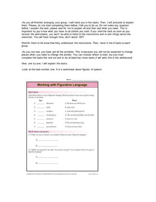 -As you all finished arranging your group, I will hand you in the tasks. Then, I will proceed to explain
them. Please, do not start completing them before I tell you to do so. Do not make any question
before I explain the task, please wait for me to explain all and then ask what you need. This is
important so you know what you have to do before you start. If you start the task as soon as you
receive the worksheets, you won’t be able to listen to the instructions and to ask things about the
exercises. You will have enough time, don’t worry! OK?
Wait for them to let know that they understood the instructions. Then, hand in the 6 tasks to each
group.
-As you can see, you have got all the activities. This is because you will not be expected to change
places when you need to change the activity. You can choose where to start, but you must
complete the tasks five and six and to do at least two more tasks (I will write this in the whiteboard)
Now, one by one, I will explain the tasks.
-Look at the task number one. It is a worksheet about figures of speech.
 