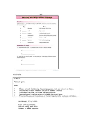 TASK TWO:
TENSES
Pictionary game.
Rules!
 Choose who will start drawing. You can play paper, rock, and scissors to choose.
 The one who will draw will be the only one to read the sentence.
 The one who will draw can’t speak nor write, just draw.
 You must guess the whole sentence, including the correct tense.
 The one who guesses the sentence, is the next to pick another sentence and to draw.
SENTENCES TO BE USED:
I went to the supermarket.
She was staring at the moon.
We went for a walk yesterday.
 