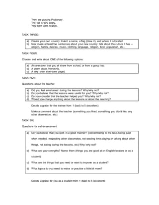 They are playing Pictionary.
The cat is very angry.
You don’t want to play.
TASK THREE:
a) Create your own country: Invent a name, a flag (draw it), and where it is located.
b) Now make at least five sentences about your new country: talk about the culture it has –
religion, habits, dances, music, clothing, language, religion, food, population, etc-
TASK FOUR:
Choose and write about ONE of the following options:
a) An anecdote that you all share from school, or from a group trip.
b) A poem about friendship.
c) A very short story (one page).
TASK FIVE:
Questions about the teacher.
a) Did you feel entertained during the lessons? Why/why not?
b) Do you believe that the lessons were useful for you? Why/why not?
c) Do you consider that the teacher helped you? Why/why not?
d) Would you change anything about the lessons or about the teaching?
Decide a grade for the trainee from 1 (bad) to 5 (excellent):
Make a comment about the teacher (something you liked, something you didn’t like, any
other observation, etc):
TASK SIX:
Questions for self-assessment.
a) Do you believe that you work in a good manner? (concentrating to the task, being quiet
when needed, respecting other classmates, not wasting time playing or talking about other
things, not eating during the lessons, etc) Why/ why not?
b) What are your strengths? Name them (things you are good at on English lessons or as a
student).
c) What are the things that you need or want to improve as a student?
d) What topics do you need to revise or practise a little bit more?
Decide a grade for you as a student from 1 (bad) to 5 (excellent):
 