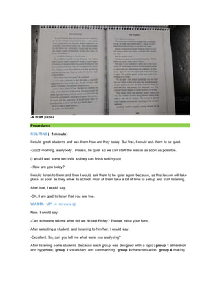 -A draft paper
Procedures
ROUTINE( 1 minute)
I would greet students and ask them how are they today. But first, I would ask them to be quiet.
-Good morning, everybody. Please, be quiet so we can start the lesson as soon as possible.
(I would wait some seconds so they can finish setting up)
- How are you today?
I would listen to them and then I would ask them to be quiet again because, as this lesson will take
place as soon as they arrive to school, most of them take a lot of time to set up and start listening.
After that, I would say:
-OK, I am glad to listen that you are fine.
WARM- UP (4 minutes)
Now, I would say:
-Can someone tell me what did we do last Friday? Please, raise your hand.
After selecting a student, and listening to him/her, I would say:
-Excellent. So, can you tell me what were you analysing?
After listening some students (because each group was designed with a topic: group 1 alliteration
and hyperbole; group 2 vocabulary and summarizing; group 3 characterization; group 4 making
 