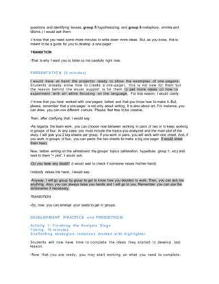 questions and identifying tenses; group 5 hypothesizing; and group 6 metaphors, similes and
idioms.) I would ask them:
-I know that you need some more minutes to write down more ideas. But, as you know, this is
meant to be a guide for you to develop a one-pager.
TRANSITION
-That is why I want you to listen to me carefully right now.
PRESENT ATI ON (5 minutes)
I would have at hand the projector ready to show the examples of one -pagers.
Students already know how to create a one-pager, this is not new for them but
the reason behind the visual support is for them to get more ideas on how to
experiment with art while focusing on the language. For that reason, I would clarify:
-I know that you have worked with one-pagers before and that you know how to make it. But,
please, remember that a one-pager is not only about writing. It is also about art. For instance, you
can draw, you can use different colours. Please, feel free to be creative.
Then, after clarifying that, I would say:
-As regards the team work, you can choose now between working in pairs of two or to keep working
in groups of four. In any case, you must include the topics you analyzed and the main plot of the
story. I will give you 2 big sheets per group. If you work in pairs, you will work with one sheet. And, if
you work in groups of four, you can paste the two sheets to make a big one-pager (I would show
them how).
Now, before writing on the whiteboard the groups’ topics (alliteration, hyperbole: group 1, etc) and
next to them “+ plot”, I would ask:
-Do you have any doubt? (I would wait to check if someone raises his/her hand)
I nobody raises the hand, I would say:
-Anyway, I will go group by group to get to know how you decided to work. Then, you can ask me
anything. Also, you can always raise you hands and I will go to you. Remember you can use the
dictionaries if necessary.
TRANSITION
-So, now, you can arrange your seats to get in groups.
DEVELOP M ENT (PRACTI CE and PRODUCTI ON)
Activity 1: Finishing the Analysis Stage
Timing: 10 minutes
Scaffolding strategie s instances marked with highlighter
Students will now have time to complete the ideas they started to develop last
lesson.
-Now that you are ready, you may start working on what you need to complete.
 