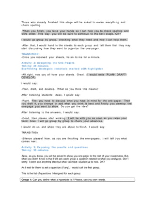Those who already finished this stage will be asked to revise everythi ng and
check spelling.
-When you finish, you raise your hands so I can help you to check spelling and
word order. This way, you will be sure to continue to the next stage. OK?
I would go group by group, checking what they need and how I can help them.
After that, I would hand in the sheets to each group and tell them that they may
start discussing how they want to organize the one-pager.
TRANSITION:
-Once you received your sheets, listen to me for a minute.
Activity 2: Designing the One -Pagers
Timing: 30 minutes
Scaffolding strategie s instances marked with highlighter
-All right, now you all have your sheets. Great. (I would write “PLAN- DRAFT-
DEVELOP)
I would say:
-Plan, draft, and develop. What do you think this means?
After listening students’ ideas, I would say:
-Right. First you have to discuss what you have in mind for the one -pager. Then
you draft it, you change or add what you think is best and finally you develop the
one-page you want to show. Do you get the idea?
After listening to the answers, I would say:
-Good, then please start working. I will be with you as soon as you raise your
hand. Also, I will go group by group to check your advanc es.
I would do so, and when they are about to finish, I would say:
TRANSITION
-Silence please! Now, as you are finishing the one-pagers, I will tell you what
comes next.
Activity 3: Exposing the results and question s
Timing: 30 minutes
-Now, as you know, you will be asked to show you one-page to the rest of your classmates. But,
what you didn’t know is that I will ask each group a question related to what you analyzed. Don’t
worry, I won’t ask anything else but what you have studied up to now. OK?
As I wait for them to ask a question (if any), I would call the first group.
This is the list of questions I designed for each group:
Group 1: Can you define what a hyperbole is? Please, use you own words.
 