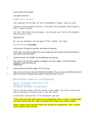 I would wait for their answers.
-I am glad to hear that.
WARM- UP (5 minutes)
-Can someone tell me what we did on Wednesday ? Please, raise you hand.
I would let some students volunteer to say what they remember about lesson 2.
Then, I would continue:
-All right. We finished the one-pagers, you exposed your results and answered
some questions orally.
TRANSITION
So, can you remember the last page of “The Troddl er” you read?
PRESENT ATI ON (5 minutes)
I would wait for someone to volunteer and answer the question.
-That’s right. You read up to page 156. As you might have been thinking, today we are going to
work with the short story again.
I would now write “The Troddler” on the whiteboard and continue:
-But, today we are not going to design one-pagers nor work in groups. You will be working
individually most of the time. Ok?
TRANSITION
I would write next to the title “pages 157-13” and say:
-Also, as you can see, we are almost finishing the reading. Thus, as a way to start this lesson (and
before you continue reading) listen carefully to what you have to do now.
DEVELOP M ENT (PRACTI CE and PRODUCTI ON)
Activity 1: Summing up the story so far
Timing: 23 minutes
Scaffolding strategie s are highlighted.
-This is the only activity that you can do in pairs today. You have to think about
how to summarize the story so far, in you own words.
I would write “summarizing” in the whiteboard and ask:
-I know that you have been working on summarizing. But, in order to revise what
you know, let me ask you: what is summarizing? Raise your hands, please.
I would listen to any comment about the concept of summarizing. Then, I would
thank students and continue:
 