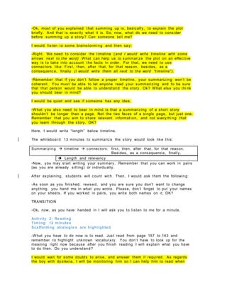 -Ok, most of you explained that summing up is, basically, to explain the plot
briefly. And that is exactly what it is. So, now, what do we need to consider
before summing up a story? Can someone tell me?
I would listen to some brainstormi ng and then say:
-Right. We need to consider the timeline (and I would write timeline with some
arrows next to the word) What can help us to summarize the plot on an effecti ve
way is to take into account the facts in order. For that, we need to use
connectors like: First, then, after that, for that reason, besides, as a
consequenc e, finally (I would write them all next to the word “timeline”).
-Remember that if you don’t follow a proper timeline, your summarizing won’t be
coherent. You must be able to let anyone read your summarizing and to be sure
that that person would be able to understand the story. Ok? What else you thi nk
you should bear in mind?
I would be quiet and see if someone has any idea.
-What you also need to bear in mind is that a summarizing of a short story
shouldn’t be longer than a page. Not the two faces of a single page, but just one.
Remember that you aim to share relevant informat ion, and not everythi ng that
you learn through the story. OK?
Here, I would write “length” below timeline.
The whiteboard 13 minutes to summarize the story would look like this:
Summarizing  timeline  connectors: first, then, after that, for that reason,
Besides, as a consequenc e, finally.
 Length and relevancy
-Now, you may start writing your summary. Remember that you can work in pairs
(as you are already sitting) or individually.
After explaining, students will count with. Then, I would ask them the following:
-As soon as you finished, revised, and you are sure you don’t want to change
anything, you hand me in what you wrote. Please, don’t forget to put your names
on your sheets. If you worked in pairs, you write both names on it, OK?
TRANSITION
-Ok, now, as you have handed in I will ask you to listen to me for a minute.
Activity 2: Reading
Timing: 12 minutes
Scaffolding strategie s are highlighted
-What you have to do now is to read. Just read from page 157 to 163 and
remember to highlight unknown vocabul ary. You don’t have to look up for the
meaning right now because after you finish reading I will explain what you have
to do then. Do you understand?
I would wait for some doubts to arise, and answer them if required. As regards
the boy with dyslexia, I will be monitoring him so I can help him to read when
 