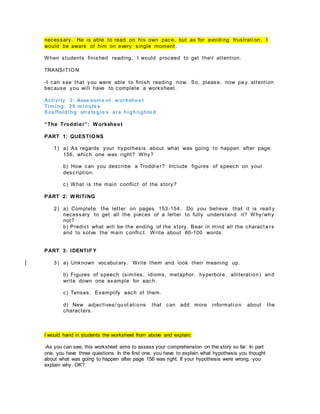 necessary. He is able to read on his own pace, but as for avoidi ng frustrati on, I
would be aware of him on every single moment .
When students finished reading, I would proceed to get their attention.
TRANSITION
-I can see that you were able to finish reading now. So, please, now pa y attention
because you will have to complete a worksheet.
Activity 3: Asse ssme nt worksheet
Timing: 25 minutes
Scaffolding strategie s are highlighted
“The Troddler”: Worksheet
PART 1: QUESTIONS
1) a) As regards your hypothesis about what was going to happen after page
156, which one was right? Why?
b) How can you describe a Troddl er? Include figures of speech on your
description.
c) What is the main conflict of the story?
PART 2: WRITING
2) a) Complete the letter on pages 153-154. Do you believe that it is reall y
necessary to get all the pieces of a letter to fully understand it? Why/why
not?
b) Predict what will be the ending of the story. Bear in mind all the charact ers
and to solve the main conflict. Write about 80-100 words.
PART 3: IDENTIF Y
3) a) Unknown vocabul ary. Write them and look their meaning up.
b) Figures of speech (similes, idioms, metaphor, hyperbol e, alliteration) and
write down one example for each.
c) Tenses. Exemplify each of them.
d) New adjectives/ quot ati ons that can add more informati on about the
characters.
I would hand in students the worksheet from above and explain:
-As you can see, this worksheet aims to assess your comprehension on the story so far. In part
one, you have three questions. In the first one, you have to explain what hypothesis you thought
about what was going to happen after page 156 was right. If your hypothesis were wrong, you
explain why. OK?
 