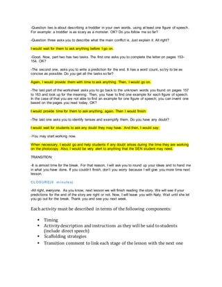 -Question two is about describing a troddler in your own words, using at least one figure of speech.
For example: a troddler is as scary as a monster. OK? Do you follow me so far?
-Question three asks you to describe what the main conflict is. Just explain it. All right?
I would wait for them to ask anything before I go on.
-Good. Now, part two has two tasks. The first one asks you to complete the letter on pages 153-
154. OK?
-The second one, asks you to write a prediction for the end. It has a word count, so try to be as
concise as possible. Do you get all the tasks so far?
Again, I would provide them with time to ask anything. Then, I would go on.
-The last part of the worksheet asks you to go back to the unknown words you found on pages 157
to 163 and look up for the meaning. Then, you have to find one example for each figure of speech.
In the case of that you are not able to find an example for one figure of speech; you can invent one
based on the pages you read today. OK?
I would provide time for them to ask anything, again. Then I would finish:
-The last one asks you to identify tenses and exemplify them. Do you have any doubt?
I would wait for students to ask any doubt they may have. And then, I would say:
-You may start working now.
When necessary, I would go and help students if any doubt arises during the time they are working
on the photocopy. Also, I would be very alert to anything that the SEN student may need.
TRANSITION:
-It is almost time for the break. For that reason, I will ask you to round up your ideas and to hand me
in what you have done. If you couldn’t finish, don’t you worry because I will give you more time next
lesson.
CLOSURE(6 minutes)
-All right, everyone. As you know, next lesson we will finish reading the story. We will see if your
predictions for the end of the story are right or not. Now, I will leave you with Naty. Wait until she let
you go out for the break. Thank you and see you next week.
Each activity must be described in terms of the following components:
 Timing
 Activitydescription and instructions as they will be said to students
(include direct speech)
 Scaffolding strategies
 Transition comment to link each stage of the lesson with the next one
 