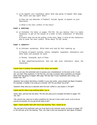 1) a) As regards your hypothesis about what was going to happen after page
156, which one was right? Why?
b) How can you describe a Troddl er? Include figures of speech on your
description.
c) What is the main conflict of the story?
PART 2: WRITING
2) a) Complete the letter on pages 153-154. Do you believe that it is reall y
necessary to get all the pieces of a letter to fully understand it? Why/why
not?
b) Predict what will be the ending of the story. Bear i n mind all the charact ers
and to solve the main conflict. Write about 70-100 words.
PART 3: IDENTIF Y
3) a) Unknown vocabul ary. Write them and look for their meaning up.
b) Figures of speech (similes, idioms, metaphor, hyperbol e, alliteration) and
write down one example for each.
c) Tenses. Exemplify each of them.
d) New adjectives/ quot ati ons that can add more informati on about the
characters.
I would hand in students the worksheet from above and explain:
-As you can see, this worksheet aims to assess your comprehension on the story so far. In part
one, you have three questions. In the first one, you have to explain what hypothesis you thought
about what was going to happen after page 156 was right. If your hypothesis were wrong, you
explain why. OK?
-Question two is about describing a troddler in your own words, using at least one figure of speech.
For example: a troddler is as scary as a monster. OK? Do you follow me so far?
-Question three asks you to describe what the main conflict is. Just explain it. All right?
I would wait for them to ask anything before I go on.
-Good. Now, part two has two tasks. The first one asks you to complete the letter on pages 153-
154. OK?
-The second one, asks you to write a prediction for the end. It has a word count, so try to be as
concise as possible. Do you get all the tasks so far?
Again, I would provide them with time to ask anything. Then, I would go on.
-The last part of the worksheet asks you to go back to the unknown words you found on pages 157
to 163 and look up for the meaning. Then, you have to find one example for each figure of speech.
 