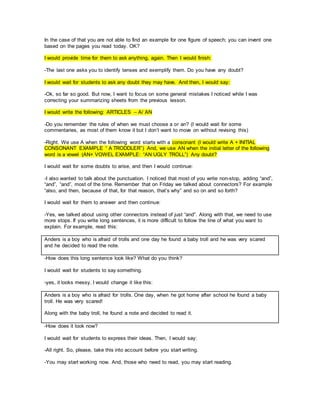 In the case of that you are not able to find an example for one figure of speech; you can invent one
based on the pages you read today. OK?
I would provide time for them to ask anything, again. Then I would finish:
-The last one asks you to identify tenses and exemplify them. Do you have any doubt?
I would wait for students to ask any doubt they may have. And then, I would say:
-Ok, so far so good. But now, I want to focus on some general mistakes I noticed while I was
correcting your summarizing sheets from the previous lesson.
I would write the following: ARTICLES – A/ AN
-Do you remember the rules of when we must choose a or an? (I would wait for some
commentaries, as most of them know it but I don’t want to move on without revising this)
-Right. We use A when the following word starts with a consonant (I would write A + INITIAL
CONSONANT EXAMPLE “ A TRODDLER”) And, we use AN when the initial letter of the following
word is a vowel (AN+ VOWEL EXAMPLE: “AN UGLY TROLL”) Any doubt?
I would wait for some doubts to arise, and then I would continue:
-I also wanted to talk about the punctuation. I noticed that most of you write non-stop, adding “and”,
“and”, “and”, most of the time. Remember that on Friday we talked about connectors? For example
“also, and then, because of that, for that reason, that’s why” and so on and so forth?
I would wait for them to answer and then continue:
-Yes, we talked about using other connectors instead of just “and”. Along with that, we need to use
more stops. If you write long sentences, it is more difficult to follow the line of what you want to
explain. For example, read this:
Anders is a boy who is afraid of trolls and one day he found a baby troll and he was very scared
and he decided to read the note.
-How does this long sentence look like? What do you think?
I would wait for students to say something.
-yes, it looks messy. I would change it like this:
Anders is a boy who is afraid for trolls. One day, when he got home after school he found a baby
troll. He was very scared!
Along with the baby troll, he found a note and decided to read it.
-How does it look now?
I would wait for students to express their ideas. Then, I would say:
-All right. So, please, take this into account before you start writing.
-You may start working now. And, those who need to read, you may start reading.
 