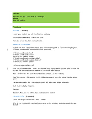 Materials
-Student's book (PET checkpoints by Cambridge)
-Folders.
-Dice with numbers.
Procedures
ROUTINE (3 minutes)
I would greet students and ask them how they are today.
-Good morning everybody. How are you today?
-I am glad to hear that. I am fine too, thanks.
WARM- UP (15 minutes)
Students will share a dice with numbers. Each number corresponds to a particular thing they have
to answer (all references will be written on the whiteboard)
1- What is your favourite food?
2- What is your favourite music?
3-What is your favourite movie?
4- What is your favourite activity (hobby)?
5- What is your favourite subject at school?
6- Who is your favourite person?
I will give an example by myself.
-Look. As you can see, here I have a dice. We are going to play like this: you are going to throw the
dice and you have to answer the question to the number where it lands.
(Now I will throw the dice to the floor and see the number. And then I will say)
-See? It is number 1. My favourite food is chicken parmesan or pizza. Do you get the idea of this
game?
I will wait for answers, and if the students present any doubt, I will answer it (or them).
Each student will play this game.
Transition:
-Excellent. Now, can you tell me...how are these words related?
PRESENTATION (10 minutes)
I would wait for possible answers. Then, I will say:
-Why do you think that it is important to know what we like or to learn what other people like and
dislike?
 