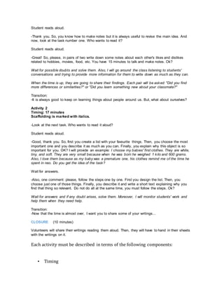 Student reads aloud.
-Thank you. So, you know how to make notes but it is always useful to revise the main idea. And
now, look at the task number one. Who wants to read it?
Student reads aloud.
-Great! So, please, in pairs of two write down some notes about each other's likes and dislikes
related to hobbies, movies, food, etc. You have 15 minutes to talk and make notes. Ok?
Wait for possible doubts and solve them. Also, I will go around the class listening to students'
conversations and trying to provide more information for them to write down as much as they can.
When the time is up, they are going to share their findings. Each pair will be asked: "Did you find
more differences or similarities?" or "Did you learn something new about your classmate?"
Transition:
-It is always good to keep on learning things about people around us. But, what about ourselves?
Activity 2
Timing: 17 minutes
Scaffolding is marked with italics.
-Look at the next task. Who wants to read it aloud?
Student reads aloud.
-Good, thank you. So, first you create a list with your favourite things. Then, you choose the most
important one and you describe it as much as you can. Finally, you explain why this object is so
important for you. OK? I will provide an example: I choose my babies' first clothes. They are white,
tiny, and soft. They are very small because when he was born he weighed 1 kilo and 600 grams.
Also, I love them because as my baby was a premature one, his clothes remind me of the time he
spent in neo. Do you get the idea of the task?
Wait for answers.
-Also, one comment: please, follow the steps one by one. First you design the list. Then, you
choose just one of those things. Finally, you describe it and write a short text explaining why you
find that thing so relevant. Do not do all at the same time, you must follow the steps. Ok?
Wait for answers and if any doubt arises, solve them. Moreover, I will monitor students' work and
help them when they need help.
Transition:
-Now that the time is almost over, I want you to share some of your writings...
CLOSURE (10 minutes)
Volunteers will share their writings reading them aloud. Then, they will have to hand in their sheets
with the writings on it.
Each activity must be described in terms of the following components:
▪ Timing
 