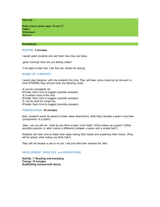 Materials
Books (check points) pages 26 and 27
Folders
Whiteboard
Markers.
Procedures
ROUTINE 3 minutes
I would greet students and ask them how they are today.
-good morning! How are you feeling today?
-I am glad to hear that. I am fine too, thanks for asking.
WARM- UP 6 MINUTES
I would play hangman with the students this time. They will have some clues but as the word is
short (POEMS) they will just have the following clues:
-It can be considered art.
(Provide them time to suggest possible answers)
-It is written most of the time.
(Provide them time to suggest possible answers)
-It can be used for songs too.
(Provide them time to suggest possible answers)
PRESENTATION 10 minutes
Now, students would be asked to share ideas (brainstorm) what they consider a poem must have
(components of a poem)
-Now, can you tell me...what do you think a poem must have? What makes up a poem? (Other
possible question is: what makes a difference between a poem and a simple text?)
Students will have time to share their ideas raising their hands and explaining their choice. (They
will be asked: what makes you think that?)
They will not receive a yes or no yet. I will just write their answers for later.
DEVELOPMENT (PRACTICE and PRODUCTION)
Activity 1: Reading and analysing
Timing: 15 minutes
Scaffolding marked with italics.
 