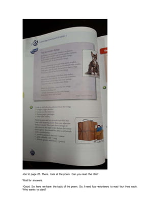 -Go to page 26. There, look at the poem. Can you read the title?
Wait for answers.
-Good. So, here we have the topic of the poem. So, I need four volunteers to read four lines each.
Who wants to start?
 