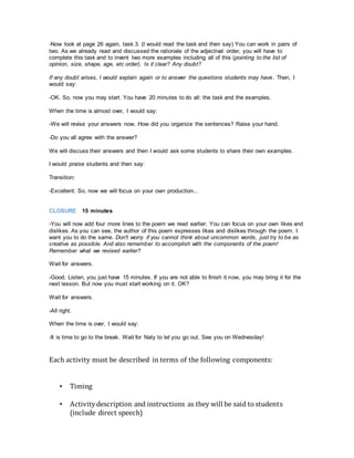 -Now look at page 26 again, task 3. (I would read the task and then say) You can work in pairs of
two. As we already read and discussed the rationale of the adjectival order, you will have to
complete this task and to invent two more examples including all of this (pointing to the list of
opinion, size, shape, age, etc order). Is it clear? Any doubt?
If any doubt arises, I would explain again or to answer the questions students may have. Then, I
would say:
-OK. So, now you may start. You have 20 minutes to do all: the task and the examples.
When the time is almost over, I would say:
-We will revise your answers now. How did you organize the sentences? Raise your hand.
-Do you all agree with the answer?
We will discuss their answers and then I would ask some students to share their own examples.
I would praise students and then say:
Transition:
-Excellent. So, now we will focus on your own production...
CLOSURE 15 minutes
-You will now add four more lines to the poem we read earlier. You can focus on your own likes and
dislikes. As you can see, the author of this poem expresses likes and dislikes through the poem. I
want you to do the same. Don't worry if you cannot think about uncommon words, just try to be as
creative as possible. And also remember to accomplish with the components of the poem!
Remember what we revised earlier?
Wait for answers.
-Good. Listen, you just have 15 minutes. If you are not able to finish it now, you may bring it for the
next lesson. But now you must start working on it. OK?
Wait for answers.
-All right.
When the time is over, I would say:
-It is time to go to the break. Wait for Naty to let you go out. See you on Wednesday!
Each activity must be described in terms of the following components:
▪ Timing
▪ Activitydescription and instructions as they will be said to students
(include direct speech)
 